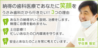 納得の歯科医療であなたに笑顔をうさみ歯科だから行きたい!! 3つの理由1あなたの納得がいく説明、治療をします。 無理に自費を勧めません。2土日診療!! 忙しいあなたの口内環境を守ります。3常に意識することはあなたの事と安全です。院長 宇佐美 智史