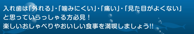 入れ歯は「外れる」・「噛みにくい」・「痛い」・「見た目がよくない」 と思っていらっしゃる方必見！ 楽しいおしゃべりやおいしい食事を満喫しましょう!!