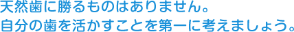 天然歯に勝るものはありません。 自分の歯を活かすことを第一に考えましょう。