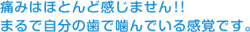 痛みはほとんど感じません!! まるで自分の歯で噛んでいる感覚です。