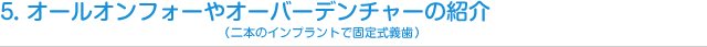 5．オールオンフォーやオーバーデンチャー（二本のインプラントで固定式義歯）の紹介