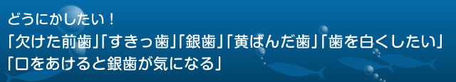 どうにかしたい！  「欠けた前歯」「すきっ歯」「銀歯」「黄ばんだ歯」「歯を白くしたい」  「口をあけると銀歯が気になる」