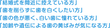 「結婚式を間近に控えている方」 「歯を削らずに歯を白くしたい方」 「歯の色が悪く、白い歯に憧れている方」 「加齢や遺伝による歯の黄ばみが気になる方」