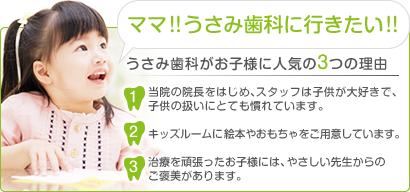 ママ!!うさみ歯科に行きたい!!うさみ歯科がお子様に人気の3つの理由1当院の院長をはじめ、スタッフは子供が大好きで、 子供の扱いにとても慣れています。2キッズルームに絵本やおもちゃをご用意しています。3治療を頑張ったお子様には、やさしい先生からの ご褒美があります。